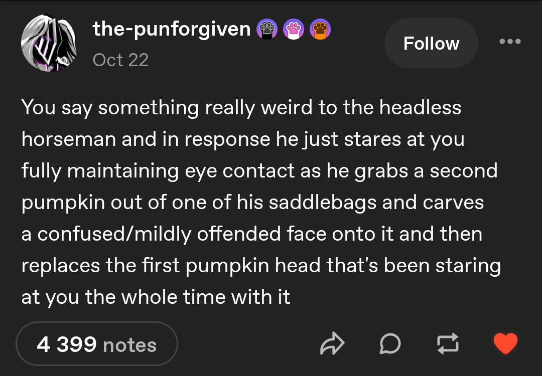 You say something really weird to the headless horseman and in response he just stares at you fully maintaining eye contact as he grabs a second pumpkin out of one of his saddlebags and carves  a confused/mildly offended face onto it and then replaces the first pumpkin head that's been staring at you the whole time with it