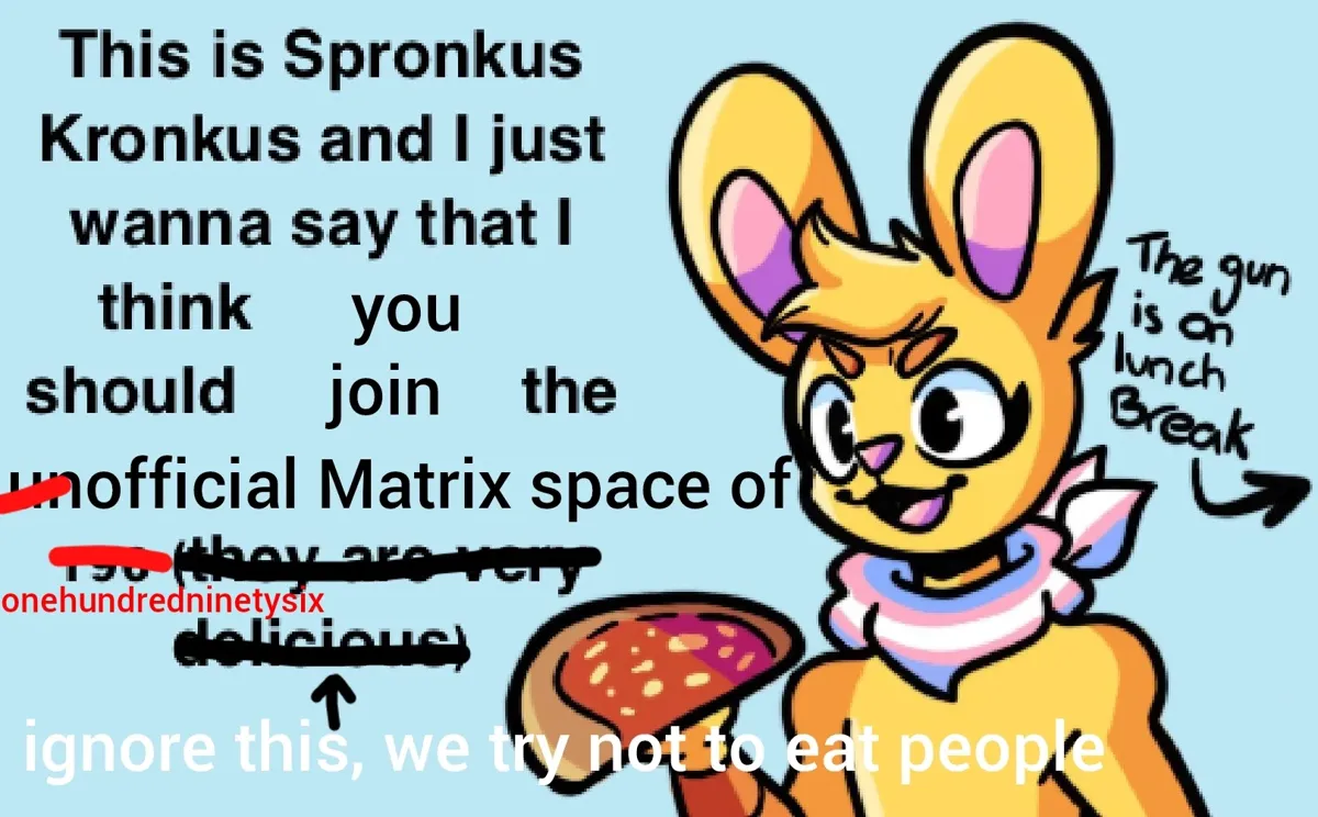 Drawing of Spronkus Kronkus (yellow humanoid rabbit, mascot of 196) with a trans bandana and holding a calzone, the text to the left has clearly been edited twice and says: "This is Spronkus Kronkus and I just wanna say that I think [you] should [join] the [~~un~~official Matrix space of ~~196~~ onehundredninetysix] ~~(they are very delicious)~~ <- ignore this, we try not to eat people". and to the right an arrow points outwards with it's text saying; "The gun is on lunch Break"
