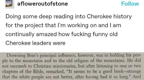 Post:"Doing some deep reading into Cherokee history for the project that I'm working on and I am continually amazed how fucking funny old Cherokee leaders were" Book excerpt:"Drowning Bear's principal influence. however, was in holding his people to the mountains and to the old religion of the mountains. He did not succumb to Christian missionaries, but after listening to one or two chapters of the Bible, remarked, 'It seems to be a good book—strange that the white people are not better, after having had it so long.' And"