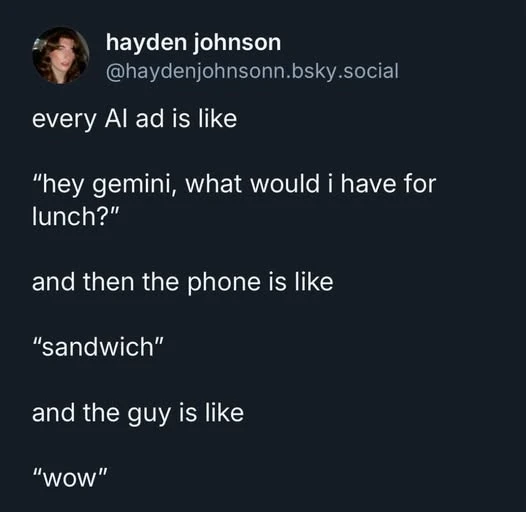 every AI ad is like "hey gemini, what would i have for lunch?" and then the phone is like "sandwich" and the guy is like "wow"