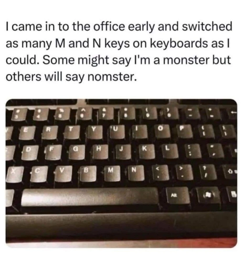 Picture of a keyboard with the M and N keys swapped captioned: "I came in to the office early and switched as many M and N keys on keyboards as I could. Some might say I'm a monster but others will say nomster."