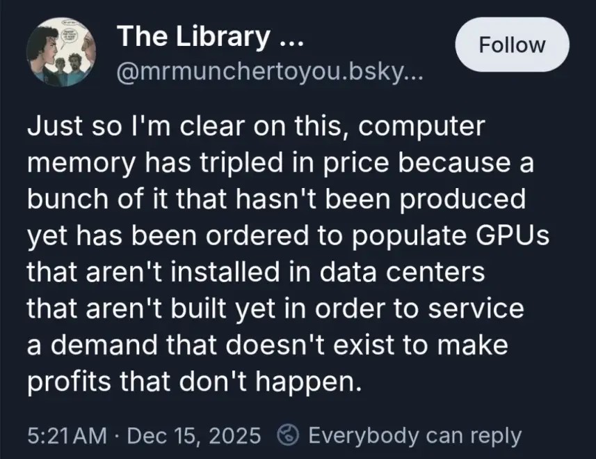 Just so I'm clear on this, computer memory has tripled in price because a bunch of it that hasn't been produced yet has been ordered to populate GPUs that aren't installed in data centers that aren't built yet in order to service a demand that doesn't exist to make profits that don't happen.