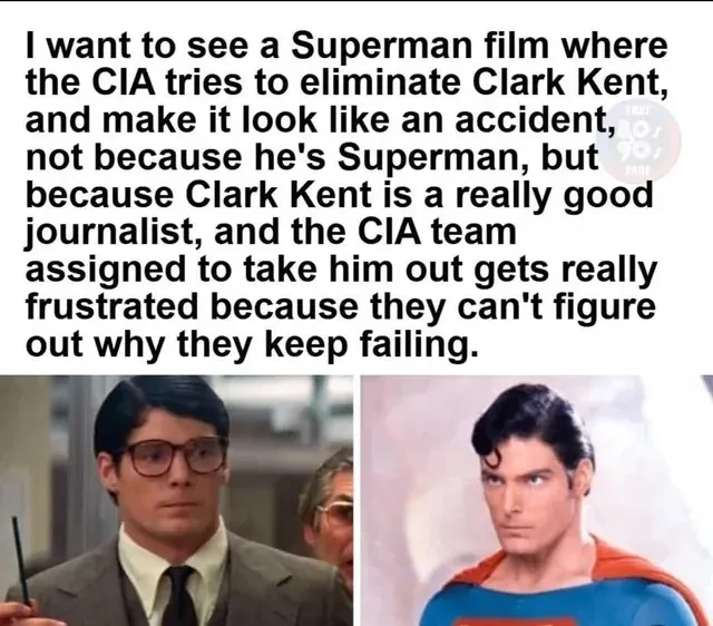 I want to see a Superman film where the CIA tries to eliminate Clark Kent, and make it look like an accident, not because he's Superman, but because Clark Kent is a really good journalist, and the CIA team assigned to take him out gets really frustrated because they can't figure out why they keep failing.