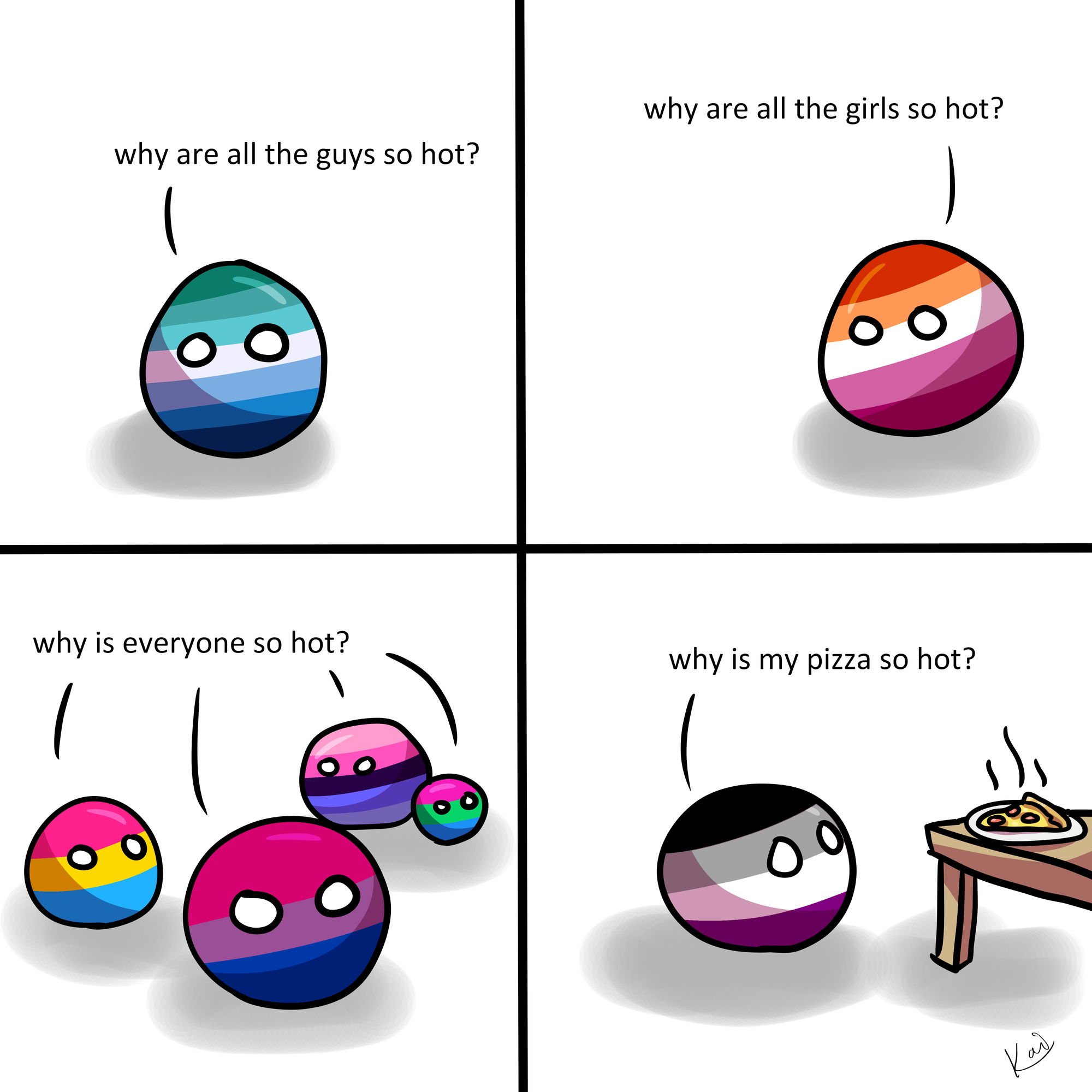 Ball in the colors of the gay pride flag asks "why are all the guys so hot?", ball in the colors of the lesbian pride flag asks "why are all the girls so hot?, balls in the colors of the bisexual, pansexual, omnisexual and polysexual pride flag ask "why is everyone so hot?", ball in the colors of the asexual pride flag asks "why is my pizza so hot?"