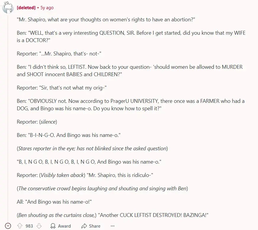 A reddit comment by a deleted account. It says: ""Mr. Shapiro, what are your thoughts on women's rights to have an abortion?"  Ben: "WELL, that's a very interesting QUESTION, SIR. Before I get started, did you know that my WIFE is a DOCTOR?"  Reporter: "...Mr. Shapiro, that's- not-"  Ben: "I didn't think so, LEFTIST. Now back to your question- 'should women be allowed to MURDER and SHOOT innocent BABIES and CHILDREN?"  Reporter: "Sir, that's not what my orig-"  Ben: "OBVIOUSLY not. Now according to PragerU UNIVERSITY, there once was a FARMER who had a DOG, and Bingo was his name-o. Do you know how to spell it?"  Reporter: (silence)  Ben: "B-I-N-G-O. And Bingo was his name-o."  (Stares reporter in the eye; has not blinked since the asked question)  "B, I, N G O, B, I, N G O, B, I, N G O, And Bingo was his name-o."  Reporter: (Visibly taken aback) "Mr. Shapiro, this is ridiculo-"  (The conservative crowd begins laughing and shouting and singing with Ben)  All: "And Bingo was his name-o!"  (Ben shouting as the curtains close,) "Another CUCK LEFTIST DESTROYED! BAZINGA!"". (The comment finishes here). the comment has 983 Upvotes.